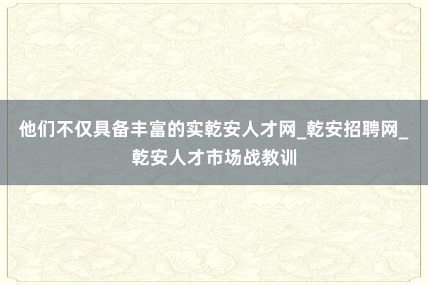 他们不仅具备丰富的实乾安人才网_乾安招聘网_乾安人才市场战教训